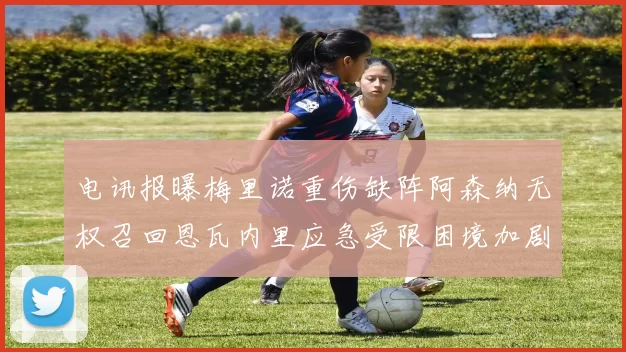 电讯报曝梅里诺重伤缺阵阿森纳无权召回恩瓦内里应急受限困境加剧
